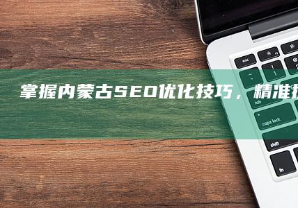 掌握内蒙古SEO优化技巧，精准提升网站排名